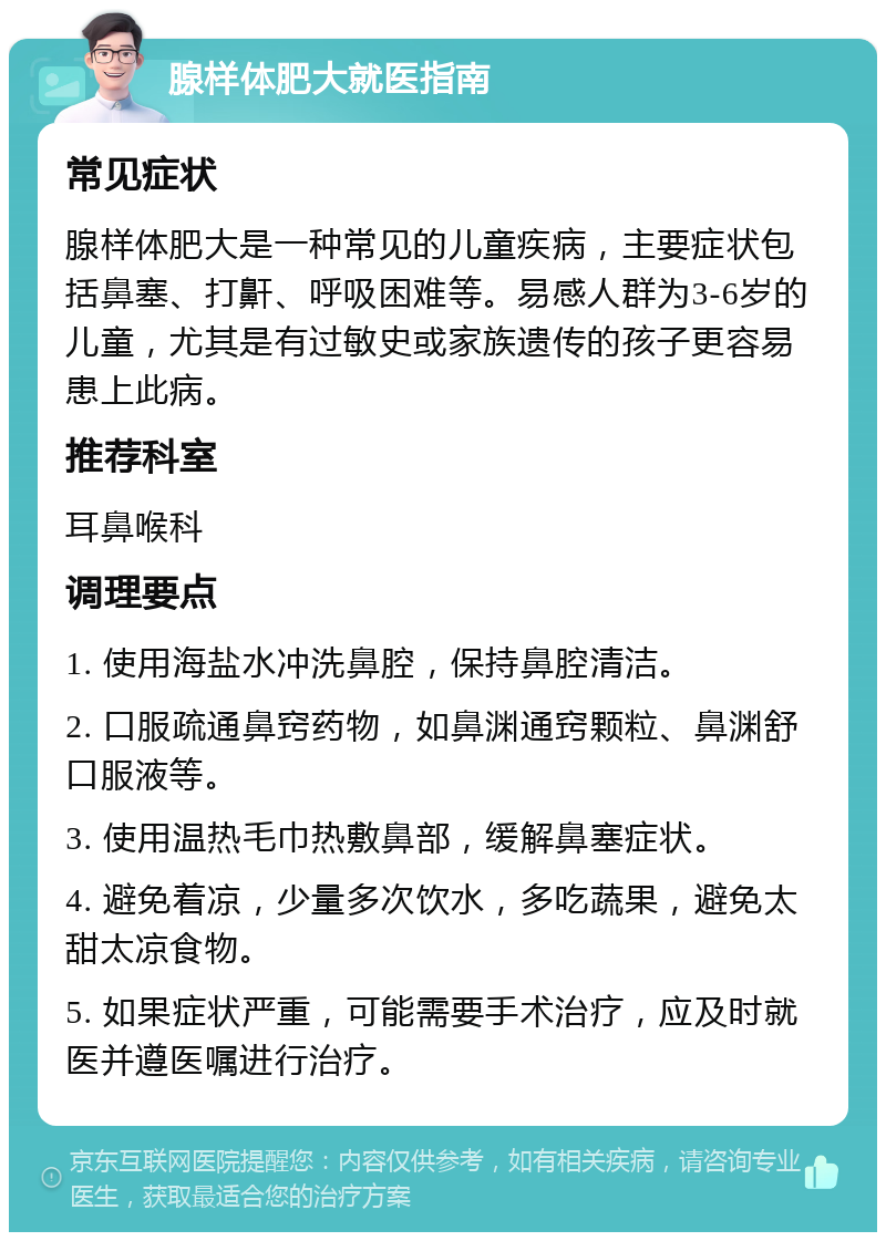 腺样体肥大就医指南 常见症状 腺样体肥大是一种常见的儿童疾病，主要症状包括鼻塞、打鼾、呼吸困难等。易感人群为3-6岁的儿童，尤其是有过敏史或家族遗传的孩子更容易患上此病。 推荐科室 耳鼻喉科 调理要点 1. 使用海盐水冲洗鼻腔，保持鼻腔清洁。 2. 口服疏通鼻窍药物，如鼻渊通窍颗粒、鼻渊舒口服液等。 3. 使用温热毛巾热敷鼻部，缓解鼻塞症状。 4. 避免着凉，少量多次饮水，多吃蔬果，避免太甜太凉食物。 5. 如果症状严重，可能需要手术治疗，应及时就医并遵医嘱进行治疗。