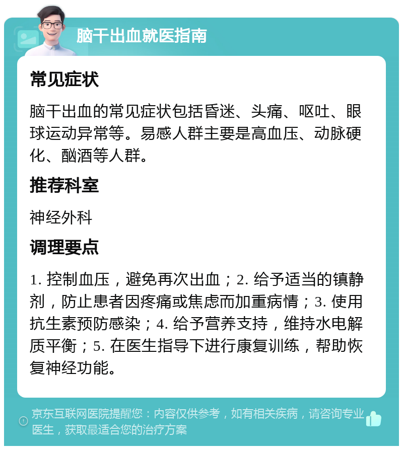 脑干出血就医指南 常见症状 脑干出血的常见症状包括昏迷、头痛、呕吐、眼球运动异常等。易感人群主要是高血压、动脉硬化、酗酒等人群。 推荐科室 神经外科 调理要点 1. 控制血压，避免再次出血；2. 给予适当的镇静剂，防止患者因疼痛或焦虑而加重病情；3. 使用抗生素预防感染；4. 给予营养支持，维持水电解质平衡；5. 在医生指导下进行康复训练，帮助恢复神经功能。