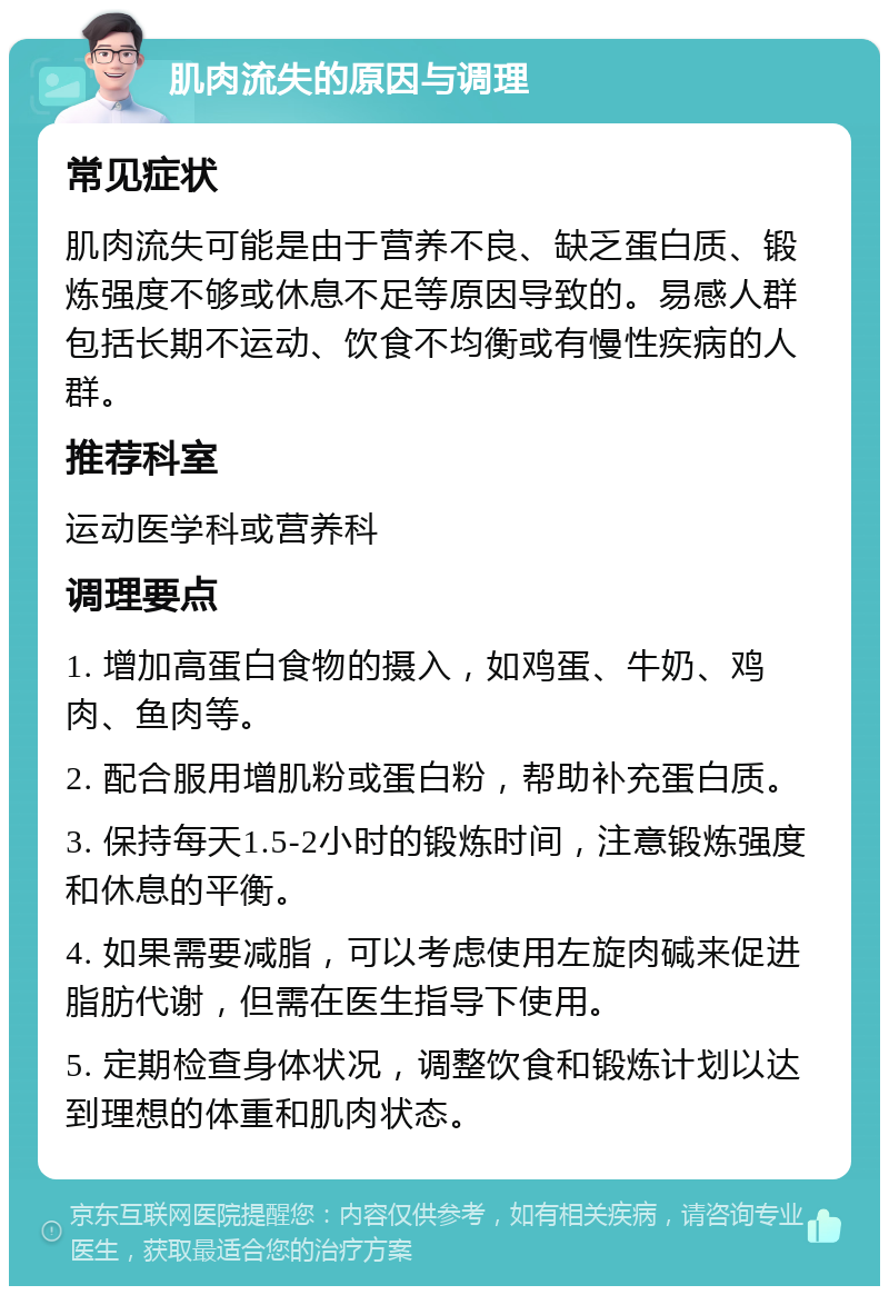 肌肉流失的原因与调理 常见症状 肌肉流失可能是由于营养不良、缺乏蛋白质、锻炼强度不够或休息不足等原因导致的。易感人群包括长期不运动、饮食不均衡或有慢性疾病的人群。 推荐科室 运动医学科或营养科 调理要点 1. 增加高蛋白食物的摄入，如鸡蛋、牛奶、鸡肉、鱼肉等。 2. 配合服用增肌粉或蛋白粉，帮助补充蛋白质。 3. 保持每天1.5-2小时的锻炼时间，注意锻炼强度和休息的平衡。 4. 如果需要减脂，可以考虑使用左旋肉碱来促进脂肪代谢，但需在医生指导下使用。 5. 定期检查身体状况，调整饮食和锻炼计划以达到理想的体重和肌肉状态。