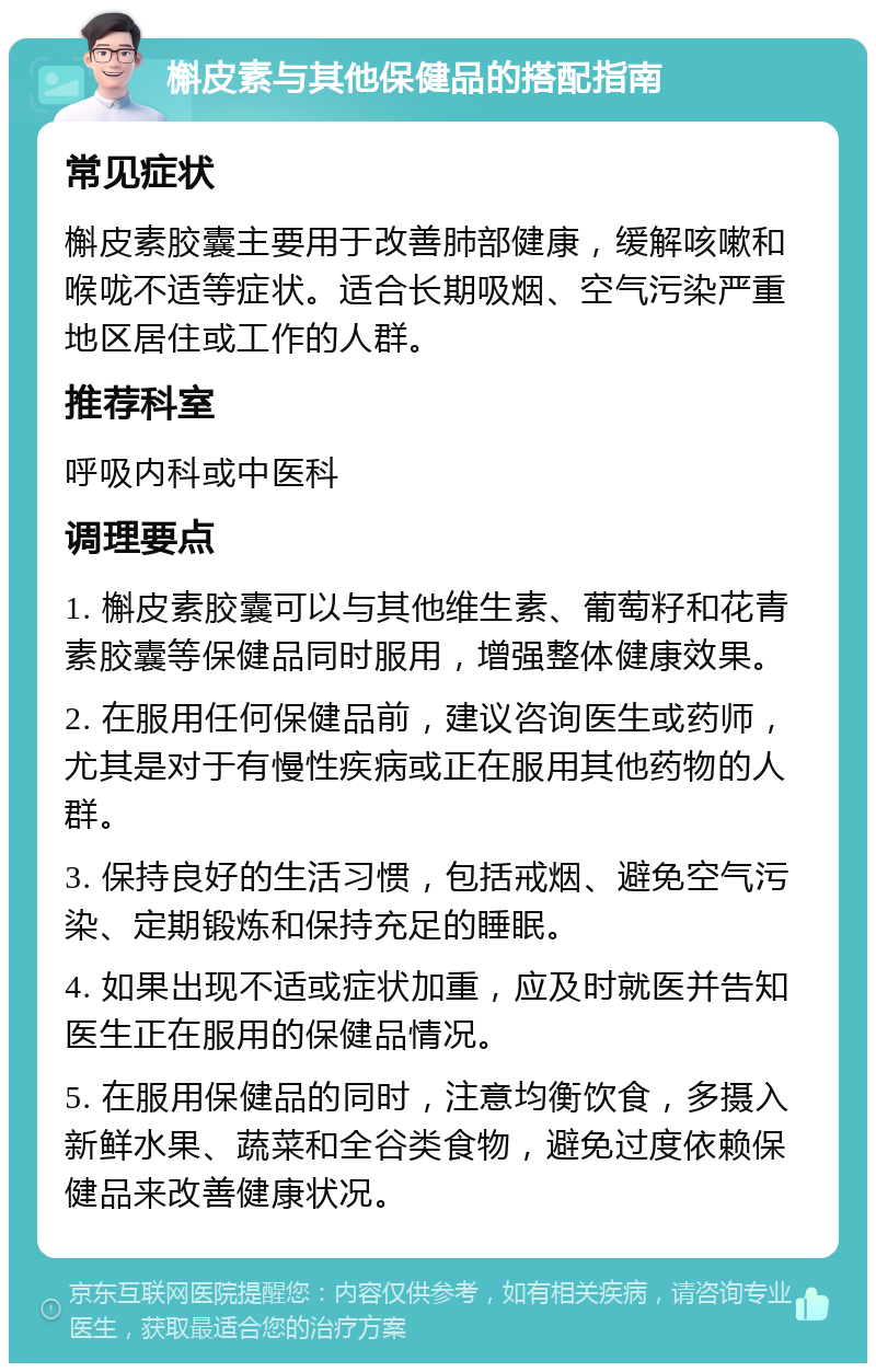 槲皮素与其他保健品的搭配指南 常见症状 槲皮素胶囊主要用于改善肺部健康，缓解咳嗽和喉咙不适等症状。适合长期吸烟、空气污染严重地区居住或工作的人群。 推荐科室 呼吸内科或中医科 调理要点 1. 槲皮素胶囊可以与其他维生素、葡萄籽和花青素胶囊等保健品同时服用，增强整体健康效果。 2. 在服用任何保健品前，建议咨询医生或药师，尤其是对于有慢性疾病或正在服用其他药物的人群。 3. 保持良好的生活习惯，包括戒烟、避免空气污染、定期锻炼和保持充足的睡眠。 4. 如果出现不适或症状加重，应及时就医并告知医生正在服用的保健品情况。 5. 在服用保健品的同时，注意均衡饮食，多摄入新鲜水果、蔬菜和全谷类食物，避免过度依赖保健品来改善健康状况。