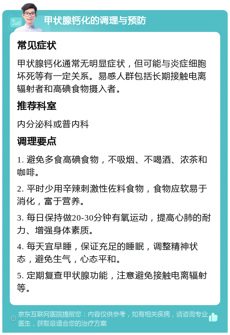 甲状腺钙化的调理与预防 常见症状 甲状腺钙化通常无明显症状，但可能与炎症细胞坏死等有一定关系。易感人群包括长期接触电离辐射者和高碘食物摄入者。 推荐科室 内分泌科或普内科 调理要点 1. 避免多食高碘食物，不吸烟、不喝酒、浓茶和咖啡。 2. 平时少用辛辣刺激性佐料食物，食物应软易于消化，富于营养。 3. 每日保持做20-30分钟有氧运动，提高心肺的耐力、增强身体素质。 4. 每天宜早睡，保证充足的睡眠，调整精神状态，避免生气，心态平和。 5. 定期复查甲状腺功能，注意避免接触电离辐射等。