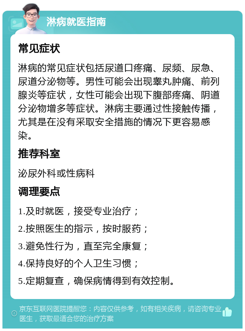 淋病就医指南 常见症状 淋病的常见症状包括尿道口疼痛、尿频、尿急、尿道分泌物等。男性可能会出现睾丸肿痛、前列腺炎等症状，女性可能会出现下腹部疼痛、阴道分泌物增多等症状。淋病主要通过性接触传播，尤其是在没有采取安全措施的情况下更容易感染。 推荐科室 泌尿外科或性病科 调理要点 1.及时就医，接受专业治疗； 2.按照医生的指示，按时服药； 3.避免性行为，直至完全康复； 4.保持良好的个人卫生习惯； 5.定期复查，确保病情得到有效控制。