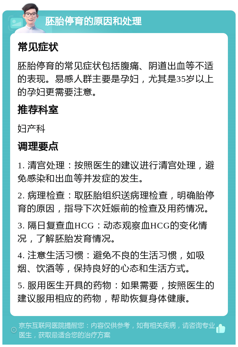 胚胎停育的原因和处理 常见症状 胚胎停育的常见症状包括腹痛、阴道出血等不适的表现。易感人群主要是孕妇，尤其是35岁以上的孕妇更需要注意。 推荐科室 妇产科 调理要点 1. 清宫处理：按照医生的建议进行清宫处理，避免感染和出血等并发症的发生。 2. 病理检查：取胚胎组织送病理检查，明确胎停育的原因，指导下次妊娠前的检查及用药情况。 3. 隔日复查血HCG：动态观察血HCG的变化情况，了解胚胎发育情况。 4. 注意生活习惯：避免不良的生活习惯，如吸烟、饮酒等，保持良好的心态和生活方式。 5. 服用医生开具的药物：如果需要，按照医生的建议服用相应的药物，帮助恢复身体健康。