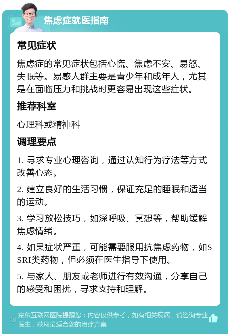 焦虑症就医指南 常见症状 焦虑症的常见症状包括心慌、焦虑不安、易怒、失眠等。易感人群主要是青少年和成年人，尤其是在面临压力和挑战时更容易出现这些症状。 推荐科室 心理科或精神科 调理要点 1. 寻求专业心理咨询，通过认知行为疗法等方式改善心态。 2. 建立良好的生活习惯，保证充足的睡眠和适当的运动。 3. 学习放松技巧，如深呼吸、冥想等，帮助缓解焦虑情绪。 4. 如果症状严重，可能需要服用抗焦虑药物，如SSRI类药物，但必须在医生指导下使用。 5. 与家人、朋友或老师进行有效沟通，分享自己的感受和困扰，寻求支持和理解。