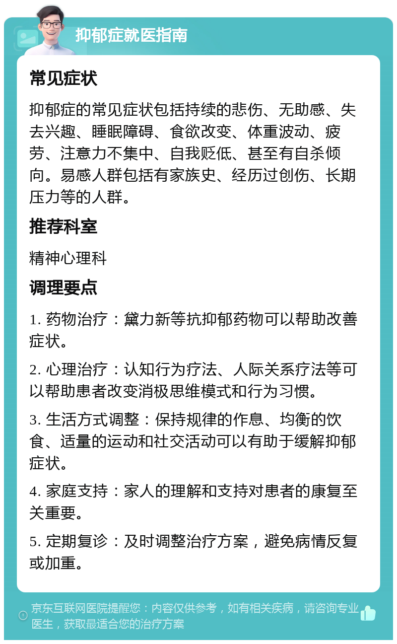 抑郁症就医指南 常见症状 抑郁症的常见症状包括持续的悲伤、无助感、失去兴趣、睡眠障碍、食欲改变、体重波动、疲劳、注意力不集中、自我贬低、甚至有自杀倾向。易感人群包括有家族史、经历过创伤、长期压力等的人群。 推荐科室 精神心理科 调理要点 1. 药物治疗：黛力新等抗抑郁药物可以帮助改善症状。 2. 心理治疗：认知行为疗法、人际关系疗法等可以帮助患者改变消极思维模式和行为习惯。 3. 生活方式调整：保持规律的作息、均衡的饮食、适量的运动和社交活动可以有助于缓解抑郁症状。 4. 家庭支持：家人的理解和支持对患者的康复至关重要。 5. 定期复诊：及时调整治疗方案，避免病情反复或加重。