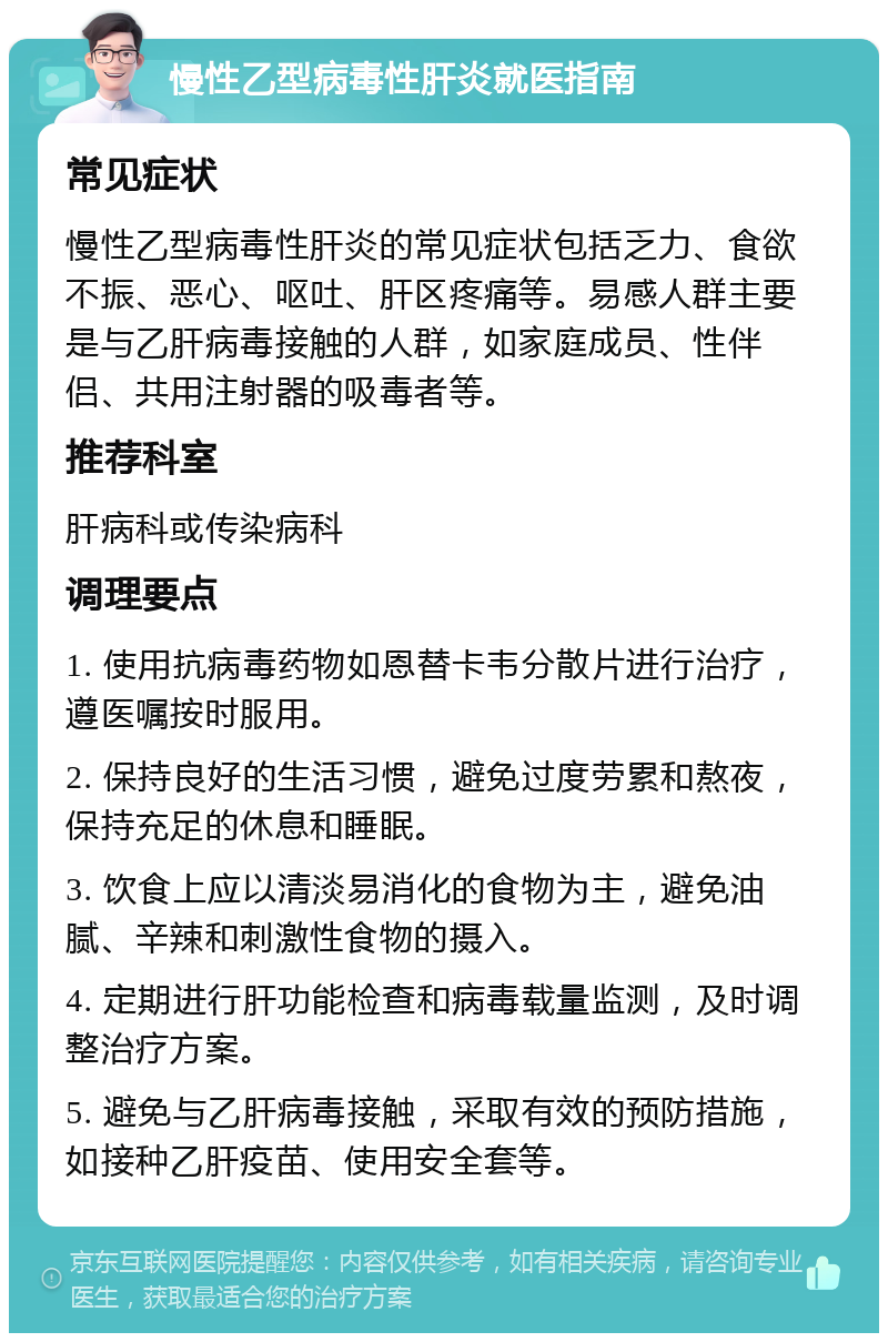 慢性乙型病毒性肝炎就医指南 常见症状 慢性乙型病毒性肝炎的常见症状包括乏力、食欲不振、恶心、呕吐、肝区疼痛等。易感人群主要是与乙肝病毒接触的人群，如家庭成员、性伴侣、共用注射器的吸毒者等。 推荐科室 肝病科或传染病科 调理要点 1. 使用抗病毒药物如恩替卡韦分散片进行治疗，遵医嘱按时服用。 2. 保持良好的生活习惯，避免过度劳累和熬夜，保持充足的休息和睡眠。 3. 饮食上应以清淡易消化的食物为主，避免油腻、辛辣和刺激性食物的摄入。 4. 定期进行肝功能检查和病毒载量监测，及时调整治疗方案。 5. 避免与乙肝病毒接触，采取有效的预防措施，如接种乙肝疫苗、使用安全套等。