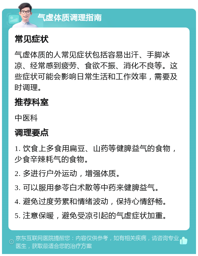 气虚体质调理指南 常见症状 气虚体质的人常见症状包括容易出汗、手脚冰凉、经常感到疲劳、食欲不振、消化不良等。这些症状可能会影响日常生活和工作效率，需要及时调理。 推荐科室 中医科 调理要点 1. 饮食上多食用扁豆、山药等健脾益气的食物，少食辛辣耗气的食物。 2. 多进行户外运动，增强体质。 3. 可以服用参苓白术散等中药来健脾益气。 4. 避免过度劳累和情绪波动，保持心情舒畅。 5. 注意保暖，避免受凉引起的气虚症状加重。