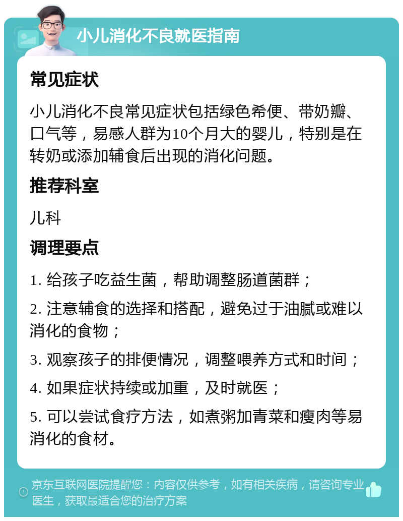 小儿消化不良就医指南 常见症状 小儿消化不良常见症状包括绿色希便、带奶瓣、口气等，易感人群为10个月大的婴儿，特别是在转奶或添加辅食后出现的消化问题。 推荐科室 儿科 调理要点 1. 给孩子吃益生菌，帮助调整肠道菌群； 2. 注意辅食的选择和搭配，避免过于油腻或难以消化的食物； 3. 观察孩子的排便情况，调整喂养方式和时间； 4. 如果症状持续或加重，及时就医； 5. 可以尝试食疗方法，如煮粥加青菜和瘦肉等易消化的食材。