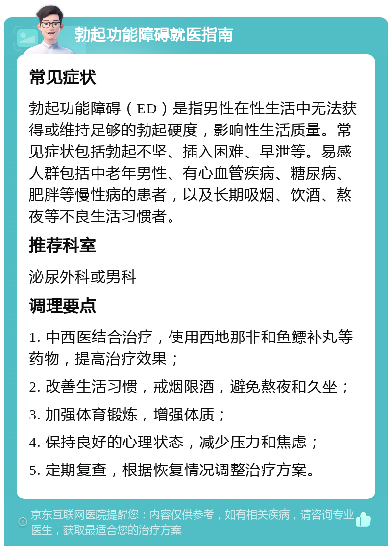 勃起功能障碍就医指南 常见症状 勃起功能障碍（ED）是指男性在性生活中无法获得或维持足够的勃起硬度，影响性生活质量。常见症状包括勃起不坚、插入困难、早泄等。易感人群包括中老年男性、有心血管疾病、糖尿病、肥胖等慢性病的患者，以及长期吸烟、饮酒、熬夜等不良生活习惯者。 推荐科室 泌尿外科或男科 调理要点 1. 中西医结合治疗，使用西地那非和鱼鳔补丸等药物，提高治疗效果； 2. 改善生活习惯，戒烟限酒，避免熬夜和久坐； 3. 加强体育锻炼，增强体质； 4. 保持良好的心理状态，减少压力和焦虑； 5. 定期复查，根据恢复情况调整治疗方案。