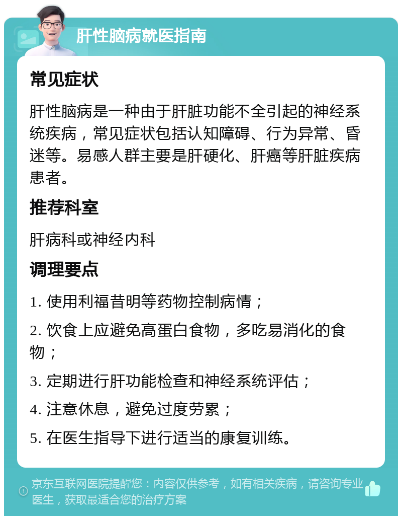 肝性脑病就医指南 常见症状 肝性脑病是一种由于肝脏功能不全引起的神经系统疾病，常见症状包括认知障碍、行为异常、昏迷等。易感人群主要是肝硬化、肝癌等肝脏疾病患者。 推荐科室 肝病科或神经内科 调理要点 1. 使用利福昔明等药物控制病情； 2. 饮食上应避免高蛋白食物，多吃易消化的食物； 3. 定期进行肝功能检查和神经系统评估； 4. 注意休息，避免过度劳累； 5. 在医生指导下进行适当的康复训练。