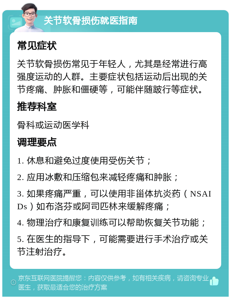 关节软骨损伤就医指南 常见症状 关节软骨损伤常见于年轻人，尤其是经常进行高强度运动的人群。主要症状包括运动后出现的关节疼痛、肿胀和僵硬等，可能伴随跛行等症状。 推荐科室 骨科或运动医学科 调理要点 1. 休息和避免过度使用受伤关节； 2. 应用冰敷和压缩包来减轻疼痛和肿胀； 3. 如果疼痛严重，可以使用非甾体抗炎药（NSAIDs）如布洛芬或阿司匹林来缓解疼痛； 4. 物理治疗和康复训练可以帮助恢复关节功能； 5. 在医生的指导下，可能需要进行手术治疗或关节注射治疗。