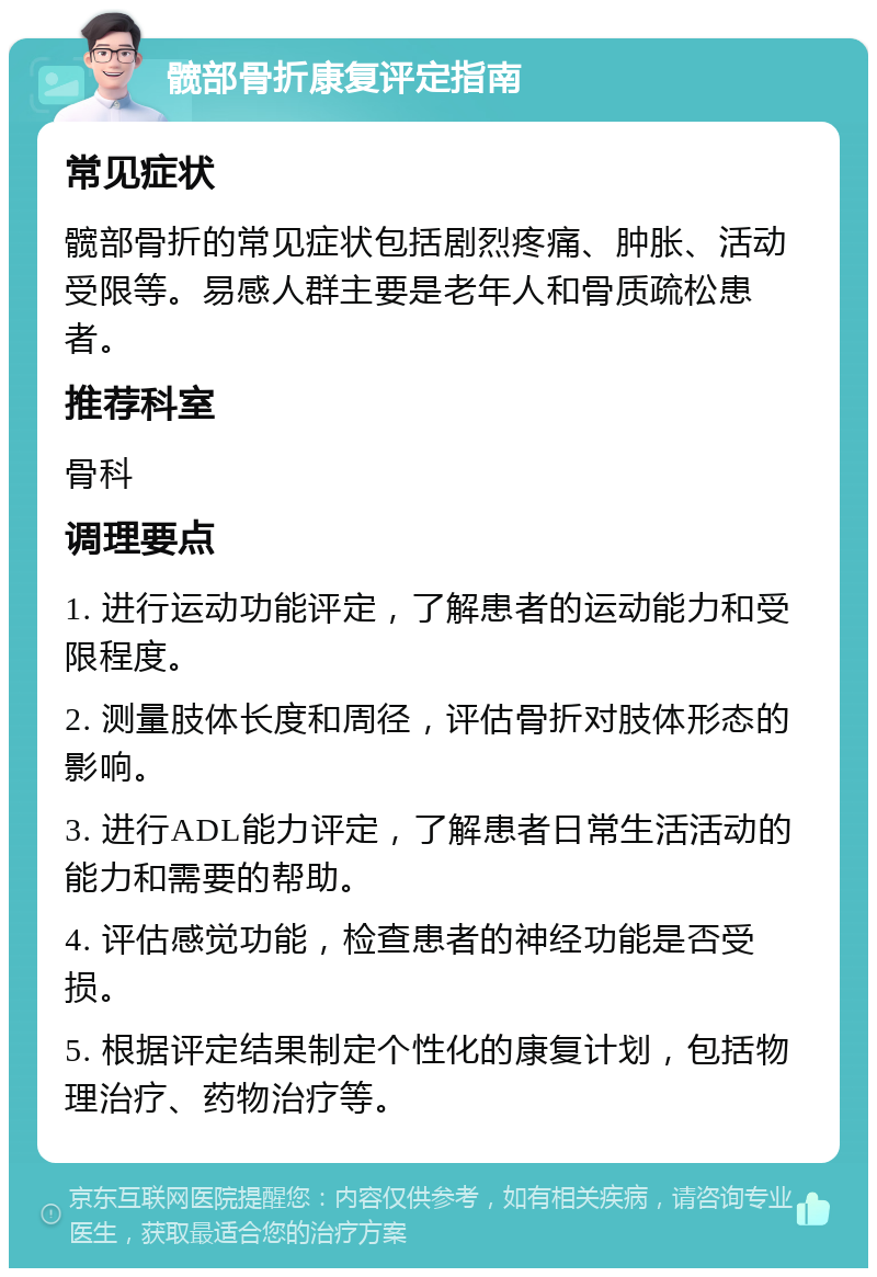 髋部骨折康复评定指南 常见症状 髋部骨折的常见症状包括剧烈疼痛、肿胀、活动受限等。易感人群主要是老年人和骨质疏松患者。 推荐科室 骨科 调理要点 1. 进行运动功能评定，了解患者的运动能力和受限程度。 2. 测量肢体长度和周径，评估骨折对肢体形态的影响。 3. 进行ADL能力评定，了解患者日常生活活动的能力和需要的帮助。 4. 评估感觉功能，检查患者的神经功能是否受损。 5. 根据评定结果制定个性化的康复计划，包括物理治疗、药物治疗等。