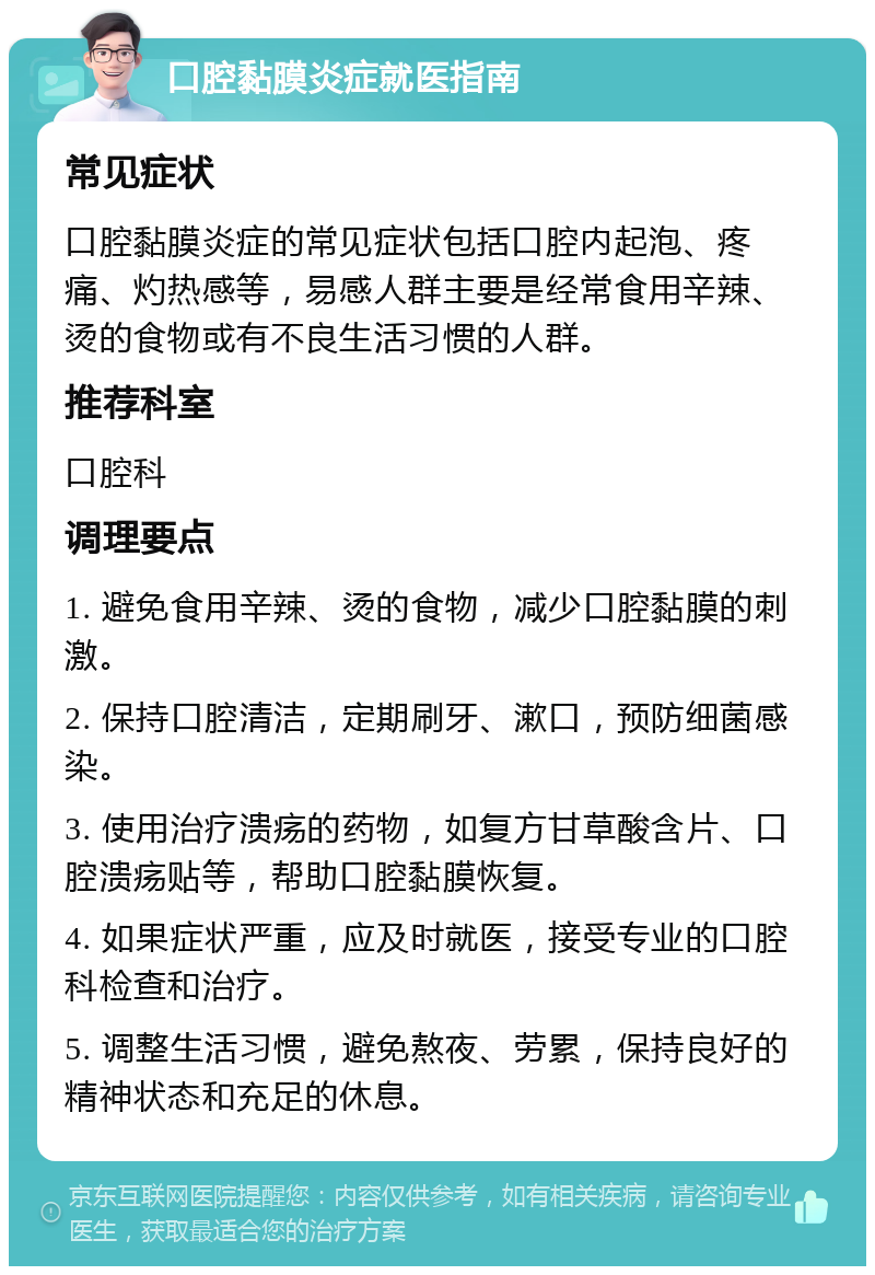 口腔黏膜炎症就医指南 常见症状 口腔黏膜炎症的常见症状包括口腔内起泡、疼痛、灼热感等，易感人群主要是经常食用辛辣、烫的食物或有不良生活习惯的人群。 推荐科室 口腔科 调理要点 1. 避免食用辛辣、烫的食物，减少口腔黏膜的刺激。 2. 保持口腔清洁，定期刷牙、漱口，预防细菌感染。 3. 使用治疗溃疡的药物，如复方甘草酸含片、口腔溃疡贴等，帮助口腔黏膜恢复。 4. 如果症状严重，应及时就医，接受专业的口腔科检查和治疗。 5. 调整生活习惯，避免熬夜、劳累，保持良好的精神状态和充足的休息。