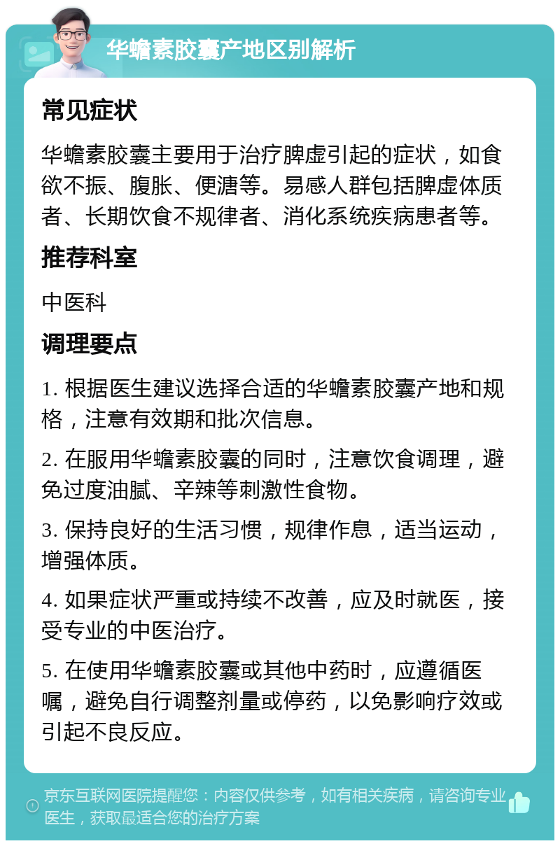 华蟾素胶囊产地区别解析 常见症状 华蟾素胶囊主要用于治疗脾虚引起的症状，如食欲不振、腹胀、便溏等。易感人群包括脾虚体质者、长期饮食不规律者、消化系统疾病患者等。 推荐科室 中医科 调理要点 1. 根据医生建议选择合适的华蟾素胶囊产地和规格，注意有效期和批次信息。 2. 在服用华蟾素胶囊的同时，注意饮食调理，避免过度油腻、辛辣等刺激性食物。 3. 保持良好的生活习惯，规律作息，适当运动，增强体质。 4. 如果症状严重或持续不改善，应及时就医，接受专业的中医治疗。 5. 在使用华蟾素胶囊或其他中药时，应遵循医嘱，避免自行调整剂量或停药，以免影响疗效或引起不良反应。