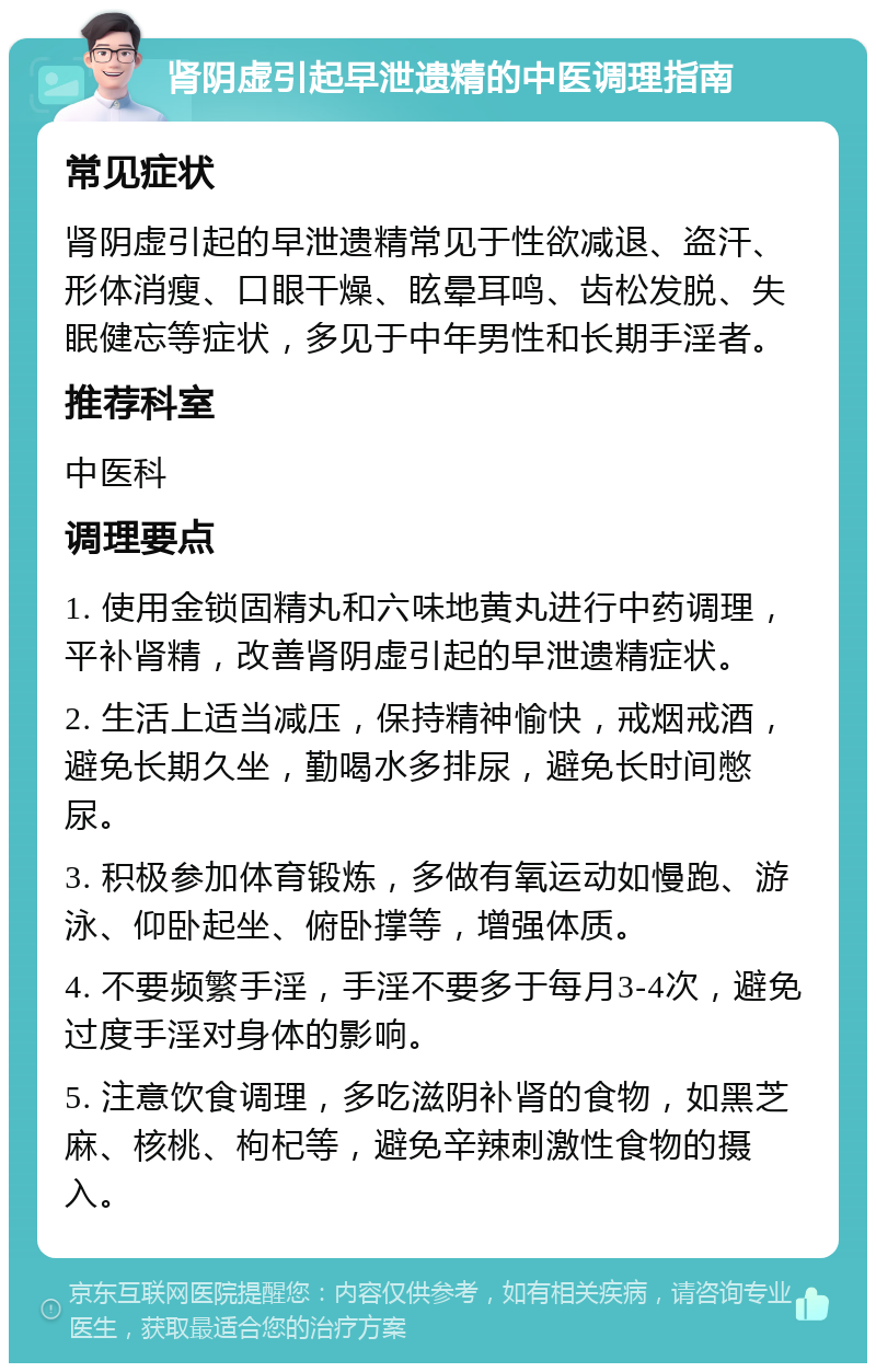 肾阴虚引起早泄遗精的中医调理指南 常见症状 肾阴虚引起的早泄遗精常见于性欲减退、盗汗、形体消瘦、口眼干燥、眩晕耳鸣、齿松发脱、失眠健忘等症状，多见于中年男性和长期手淫者。 推荐科室 中医科 调理要点 1. 使用金锁固精丸和六味地黄丸进行中药调理，平补肾精，改善肾阴虚引起的早泄遗精症状。 2. 生活上适当减压，保持精神愉快，戒烟戒酒，避免长期久坐，勤喝水多排尿，避免长时间憋尿。 3. 积极参加体育锻炼，多做有氧运动如慢跑、游泳、仰卧起坐、俯卧撑等，增强体质。 4. 不要频繁手淫，手淫不要多于每月3-4次，避免过度手淫对身体的影响。 5. 注意饮食调理，多吃滋阴补肾的食物，如黑芝麻、核桃、枸杞等，避免辛辣刺激性食物的摄入。