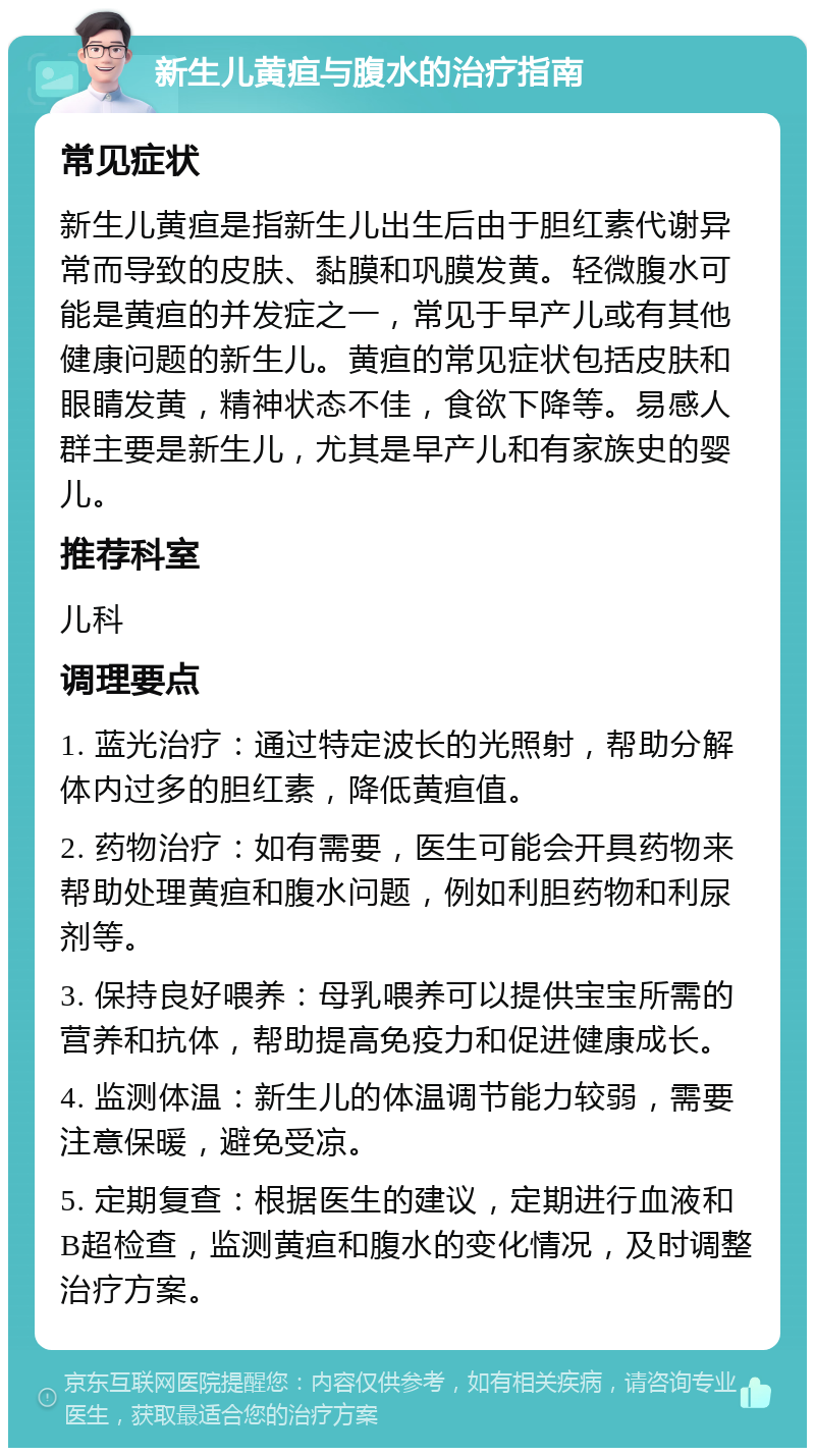 新生儿黄疸与腹水的治疗指南 常见症状 新生儿黄疸是指新生儿出生后由于胆红素代谢异常而导致的皮肤、黏膜和巩膜发黄。轻微腹水可能是黄疸的并发症之一，常见于早产儿或有其他健康问题的新生儿。黄疸的常见症状包括皮肤和眼睛发黄，精神状态不佳，食欲下降等。易感人群主要是新生儿，尤其是早产儿和有家族史的婴儿。 推荐科室 儿科 调理要点 1. 蓝光治疗：通过特定波长的光照射，帮助分解体内过多的胆红素，降低黄疸值。 2. 药物治疗：如有需要，医生可能会开具药物来帮助处理黄疸和腹水问题，例如利胆药物和利尿剂等。 3. 保持良好喂养：母乳喂养可以提供宝宝所需的营养和抗体，帮助提高免疫力和促进健康成长。 4. 监测体温：新生儿的体温调节能力较弱，需要注意保暖，避免受凉。 5. 定期复查：根据医生的建议，定期进行血液和B超检查，监测黄疸和腹水的变化情况，及时调整治疗方案。