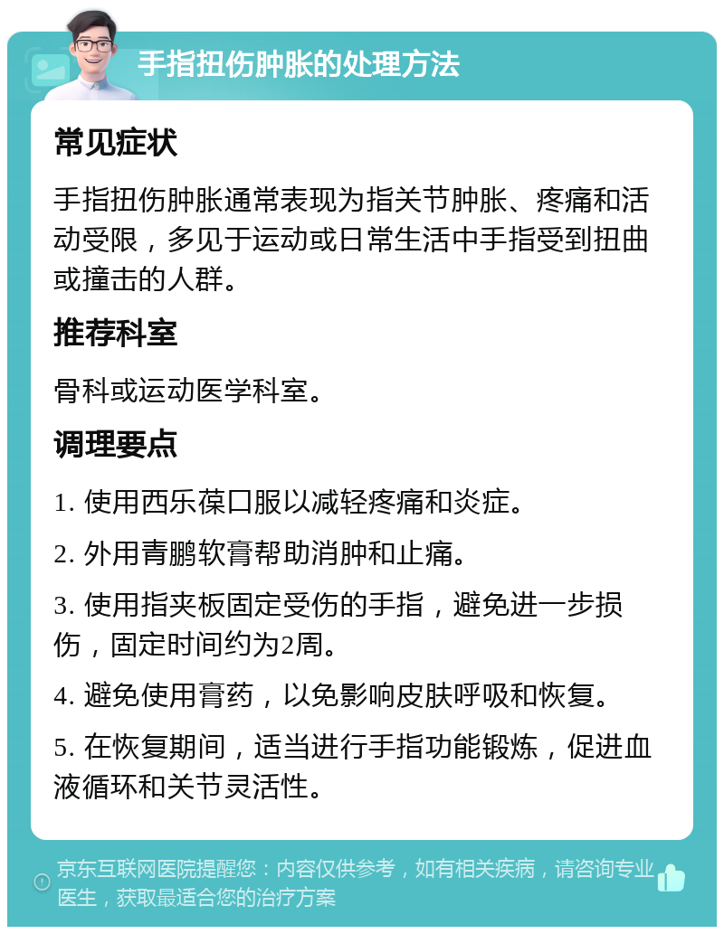 手指扭伤肿胀的处理方法 常见症状 手指扭伤肿胀通常表现为指关节肿胀、疼痛和活动受限，多见于运动或日常生活中手指受到扭曲或撞击的人群。 推荐科室 骨科或运动医学科室。 调理要点 1. 使用西乐葆口服以减轻疼痛和炎症。 2. 外用青鹏软膏帮助消肿和止痛。 3. 使用指夹板固定受伤的手指，避免进一步损伤，固定时间约为2周。 4. 避免使用膏药，以免影响皮肤呼吸和恢复。 5. 在恢复期间，适当进行手指功能锻炼，促进血液循环和关节灵活性。