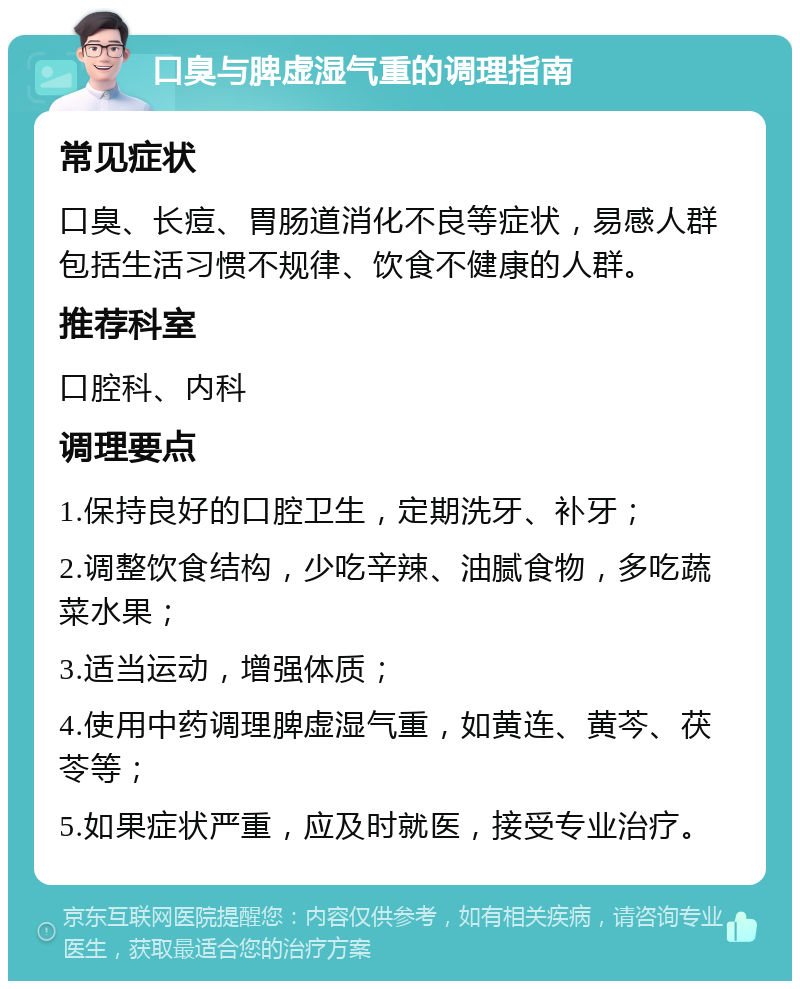 口臭与脾虚湿气重的调理指南 常见症状 口臭、长痘、胃肠道消化不良等症状，易感人群包括生活习惯不规律、饮食不健康的人群。 推荐科室 口腔科、内科 调理要点 1.保持良好的口腔卫生，定期洗牙、补牙； 2.调整饮食结构，少吃辛辣、油腻食物，多吃蔬菜水果； 3.适当运动，增强体质； 4.使用中药调理脾虚湿气重，如黄连、黄芩、茯苓等； 5.如果症状严重，应及时就医，接受专业治疗。