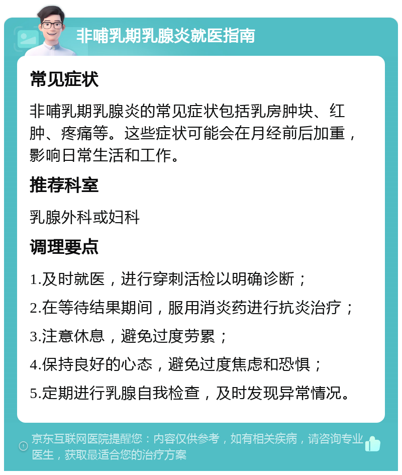 非哺乳期乳腺炎就医指南 常见症状 非哺乳期乳腺炎的常见症状包括乳房肿块、红肿、疼痛等。这些症状可能会在月经前后加重，影响日常生活和工作。 推荐科室 乳腺外科或妇科 调理要点 1.及时就医，进行穿刺活检以明确诊断； 2.在等待结果期间，服用消炎药进行抗炎治疗； 3.注意休息，避免过度劳累； 4.保持良好的心态，避免过度焦虑和恐惧； 5.定期进行乳腺自我检查，及时发现异常情况。