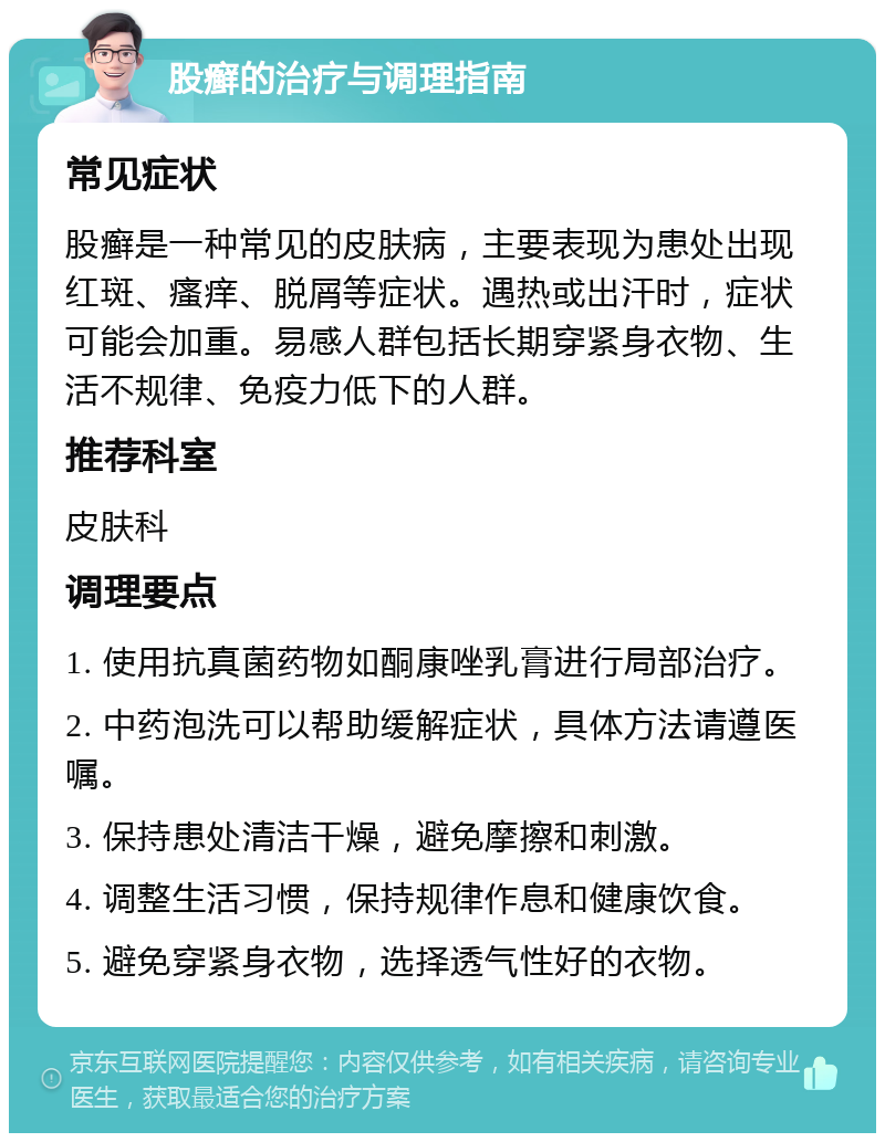 股癣的治疗与调理指南 常见症状 股癣是一种常见的皮肤病，主要表现为患处出现红斑、瘙痒、脱屑等症状。遇热或出汗时，症状可能会加重。易感人群包括长期穿紧身衣物、生活不规律、免疫力低下的人群。 推荐科室 皮肤科 调理要点 1. 使用抗真菌药物如酮康唑乳膏进行局部治疗。 2. 中药泡洗可以帮助缓解症状，具体方法请遵医嘱。 3. 保持患处清洁干燥，避免摩擦和刺激。 4. 调整生活习惯，保持规律作息和健康饮食。 5. 避免穿紧身衣物，选择透气性好的衣物。