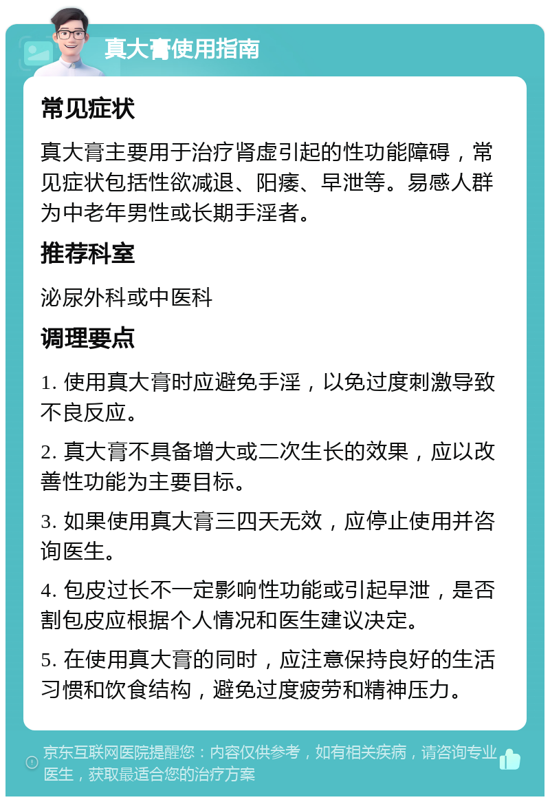 真大膏使用指南 常见症状 真大膏主要用于治疗肾虚引起的性功能障碍，常见症状包括性欲减退、阳痿、早泄等。易感人群为中老年男性或长期手淫者。 推荐科室 泌尿外科或中医科 调理要点 1. 使用真大膏时应避免手淫，以免过度刺激导致不良反应。 2. 真大膏不具备增大或二次生长的效果，应以改善性功能为主要目标。 3. 如果使用真大膏三四天无效，应停止使用并咨询医生。 4. 包皮过长不一定影响性功能或引起早泄，是否割包皮应根据个人情况和医生建议决定。 5. 在使用真大膏的同时，应注意保持良好的生活习惯和饮食结构，避免过度疲劳和精神压力。