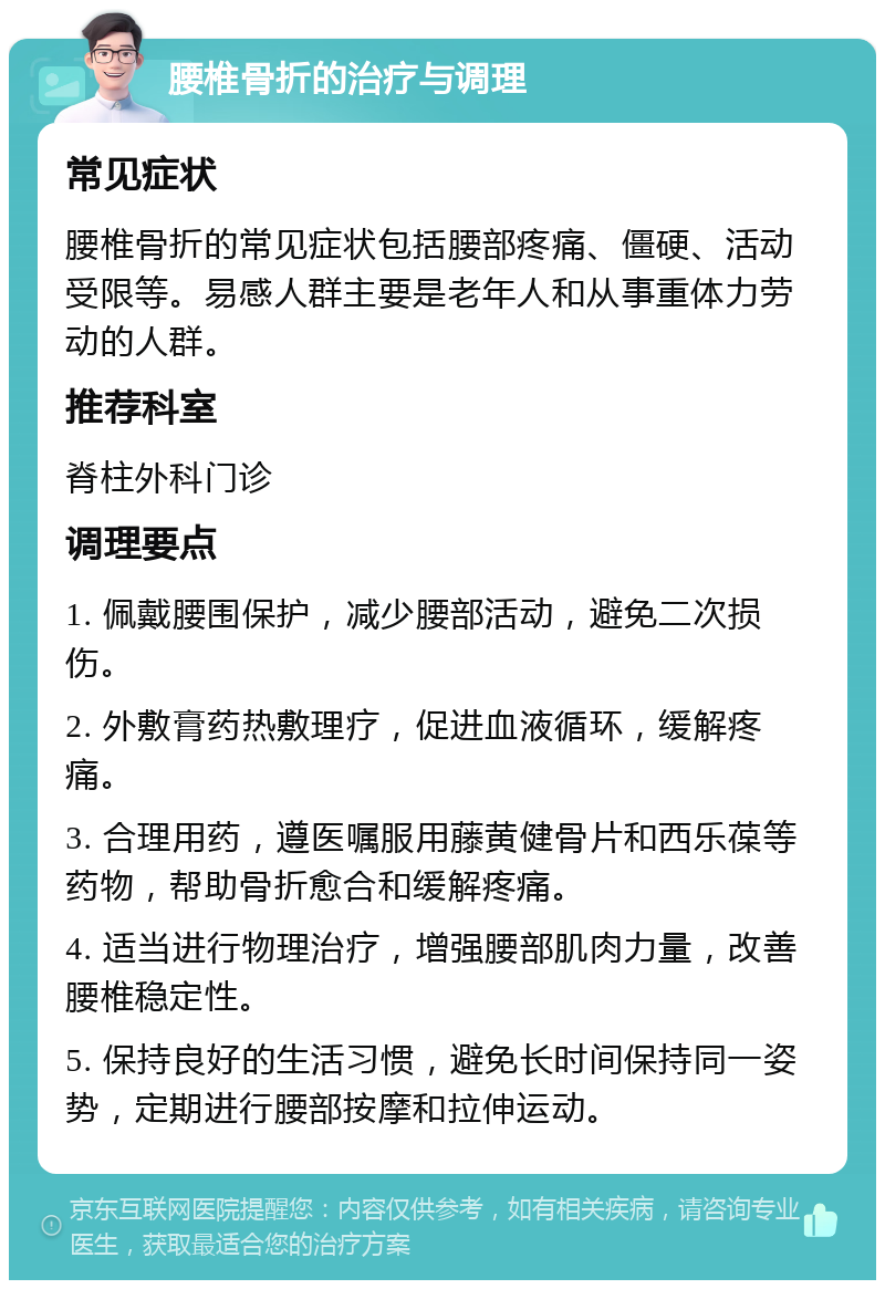 腰椎骨折的治疗与调理 常见症状 腰椎骨折的常见症状包括腰部疼痛、僵硬、活动受限等。易感人群主要是老年人和从事重体力劳动的人群。 推荐科室 脊柱外科门诊 调理要点 1. 佩戴腰围保护，减少腰部活动，避免二次损伤。 2. 外敷膏药热敷理疗，促进血液循环，缓解疼痛。 3. 合理用药，遵医嘱服用藤黄健骨片和西乐葆等药物，帮助骨折愈合和缓解疼痛。 4. 适当进行物理治疗，增强腰部肌肉力量，改善腰椎稳定性。 5. 保持良好的生活习惯，避免长时间保持同一姿势，定期进行腰部按摩和拉伸运动。