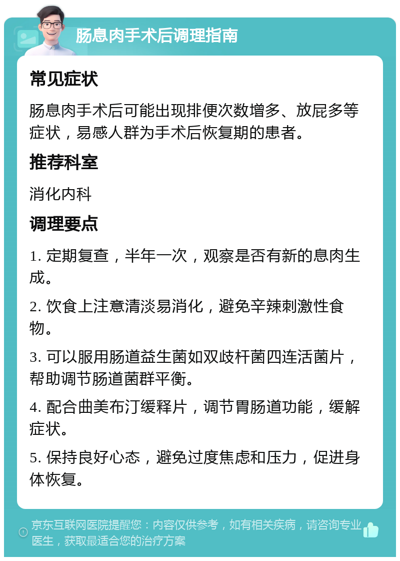 肠息肉手术后调理指南 常见症状 肠息肉手术后可能出现排便次数增多、放屁多等症状，易感人群为手术后恢复期的患者。 推荐科室 消化内科 调理要点 1. 定期复查，半年一次，观察是否有新的息肉生成。 2. 饮食上注意清淡易消化，避免辛辣刺激性食物。 3. 可以服用肠道益生菌如双歧杆菌四连活菌片，帮助调节肠道菌群平衡。 4. 配合曲美布汀缓释片，调节胃肠道功能，缓解症状。 5. 保持良好心态，避免过度焦虑和压力，促进身体恢复。