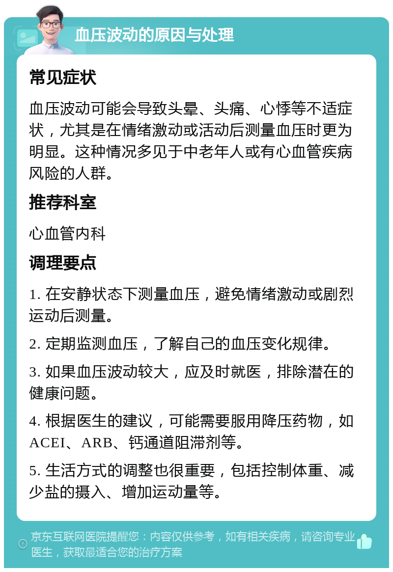 血压波动的原因与处理 常见症状 血压波动可能会导致头晕、头痛、心悸等不适症状，尤其是在情绪激动或活动后测量血压时更为明显。这种情况多见于中老年人或有心血管疾病风险的人群。 推荐科室 心血管内科 调理要点 1. 在安静状态下测量血压，避免情绪激动或剧烈运动后测量。 2. 定期监测血压，了解自己的血压变化规律。 3. 如果血压波动较大，应及时就医，排除潜在的健康问题。 4. 根据医生的建议，可能需要服用降压药物，如ACEI、ARB、钙通道阻滞剂等。 5. 生活方式的调整也很重要，包括控制体重、减少盐的摄入、增加运动量等。