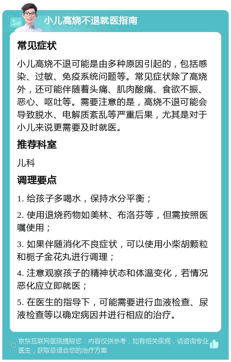 小儿高烧不退就医指南 常见症状 小儿高烧不退可能是由多种原因引起的，包括感染、过敏、免疫系统问题等。常见症状除了高烧外，还可能伴随着头痛、肌肉酸痛、食欲不振、恶心、呕吐等。需要注意的是，高烧不退可能会导致脱水、电解质紊乱等严重后果，尤其是对于小儿来说更需要及时就医。 推荐科室 儿科 调理要点 1. 给孩子多喝水，保持水分平衡； 2. 使用退烧药物如美林、布洛芬等，但需按照医嘱使用； 3. 如果伴随消化不良症状，可以使用小柴胡颗粒和栀子金花丸进行调理； 4. 注意观察孩子的精神状态和体温变化，若情况恶化应立即就医； 5. 在医生的指导下，可能需要进行血液检查、尿液检查等以确定病因并进行相应的治疗。