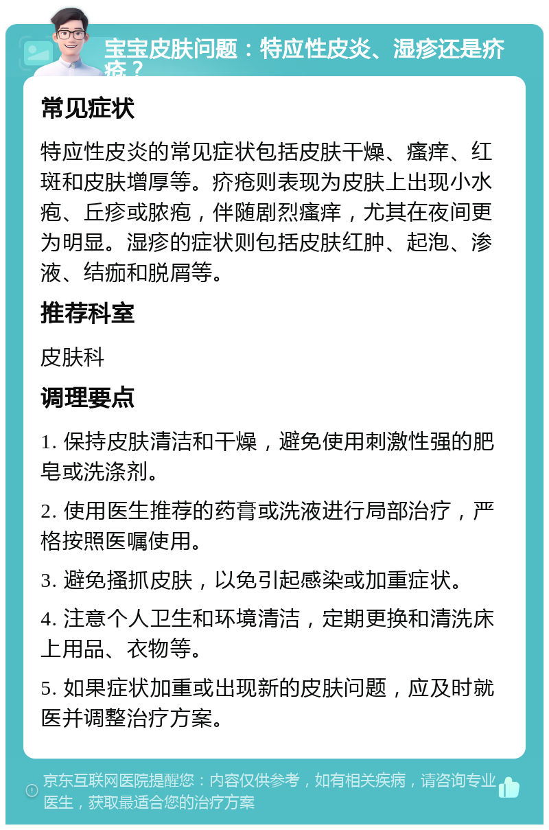 宝宝皮肤问题：特应性皮炎、湿疹还是疥疮？ 常见症状 特应性皮炎的常见症状包括皮肤干燥、瘙痒、红斑和皮肤增厚等。疥疮则表现为皮肤上出现小水疱、丘疹或脓疱，伴随剧烈瘙痒，尤其在夜间更为明显。湿疹的症状则包括皮肤红肿、起泡、渗液、结痂和脱屑等。 推荐科室 皮肤科 调理要点 1. 保持皮肤清洁和干燥，避免使用刺激性强的肥皂或洗涤剂。 2. 使用医生推荐的药膏或洗液进行局部治疗，严格按照医嘱使用。 3. 避免搔抓皮肤，以免引起感染或加重症状。 4. 注意个人卫生和环境清洁，定期更换和清洗床上用品、衣物等。 5. 如果症状加重或出现新的皮肤问题，应及时就医并调整治疗方案。