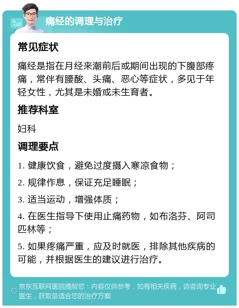 痛经的调理与治疗 常见症状 痛经是指在月经来潮前后或期间出现的下腹部疼痛，常伴有腰酸、头痛、恶心等症状，多见于年轻女性，尤其是未婚或未生育者。 推荐科室 妇科 调理要点 1. 健康饮食，避免过度摄入寒凉食物； 2. 规律作息，保证充足睡眠； 3. 适当运动，增强体质； 4. 在医生指导下使用止痛药物，如布洛芬、阿司匹林等； 5. 如果疼痛严重，应及时就医，排除其他疾病的可能，并根据医生的建议进行治疗。