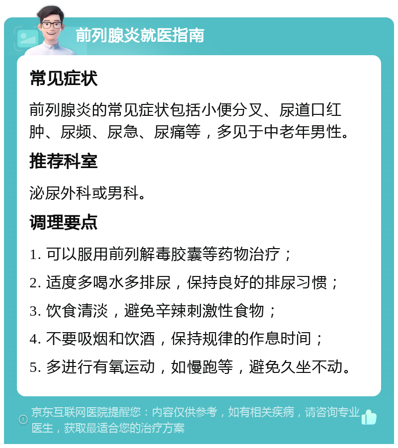 前列腺炎就医指南 常见症状 前列腺炎的常见症状包括小便分叉、尿道口红肿、尿频、尿急、尿痛等，多见于中老年男性。 推荐科室 泌尿外科或男科。 调理要点 1. 可以服用前列解毒胶囊等药物治疗； 2. 适度多喝水多排尿，保持良好的排尿习惯； 3. 饮食清淡，避免辛辣刺激性食物； 4. 不要吸烟和饮酒，保持规律的作息时间； 5. 多进行有氧运动，如慢跑等，避免久坐不动。