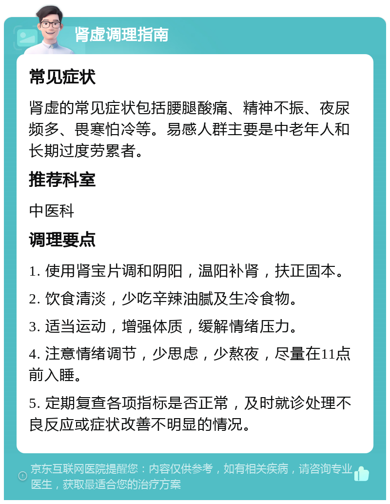 肾虚调理指南 常见症状 肾虚的常见症状包括腰腿酸痛、精神不振、夜尿频多、畏寒怕冷等。易感人群主要是中老年人和长期过度劳累者。 推荐科室 中医科 调理要点 1. 使用肾宝片调和阴阳，温阳补肾，扶正固本。 2. 饮食清淡，少吃辛辣油腻及生冷食物。 3. 适当运动，增强体质，缓解情绪压力。 4. 注意情绪调节，少思虑，少熬夜，尽量在11点前入睡。 5. 定期复查各项指标是否正常，及时就诊处理不良反应或症状改善不明显的情况。