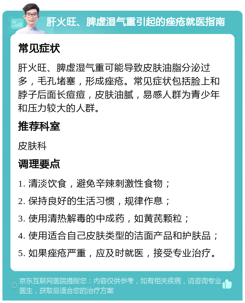 肝火旺、脾虚湿气重引起的痤疮就医指南 常见症状 肝火旺、脾虚湿气重可能导致皮肤油脂分泌过多，毛孔堵塞，形成痤疮。常见症状包括脸上和脖子后面长痘痘，皮肤油腻，易感人群为青少年和压力较大的人群。 推荐科室 皮肤科 调理要点 1. 清淡饮食，避免辛辣刺激性食物； 2. 保持良好的生活习惯，规律作息； 3. 使用清热解毒的中成药，如黄芪颗粒； 4. 使用适合自己皮肤类型的洁面产品和护肤品； 5. 如果痤疮严重，应及时就医，接受专业治疗。