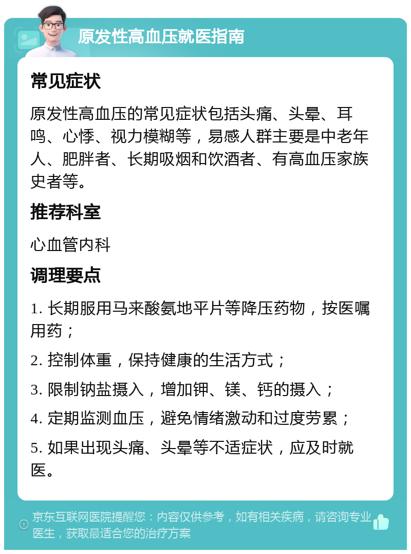 原发性高血压就医指南 常见症状 原发性高血压的常见症状包括头痛、头晕、耳鸣、心悸、视力模糊等，易感人群主要是中老年人、肥胖者、长期吸烟和饮酒者、有高血压家族史者等。 推荐科室 心血管内科 调理要点 1. 长期服用马来酸氨地平片等降压药物，按医嘱用药； 2. 控制体重，保持健康的生活方式； 3. 限制钠盐摄入，增加钾、镁、钙的摄入； 4. 定期监测血压，避免情绪激动和过度劳累； 5. 如果出现头痛、头晕等不适症状，应及时就医。