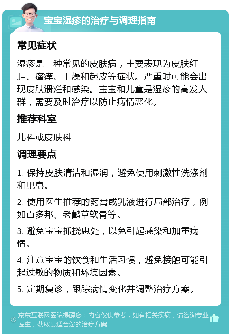 宝宝湿疹的治疗与调理指南 常见症状 湿疹是一种常见的皮肤病，主要表现为皮肤红肿、瘙痒、干燥和起皮等症状。严重时可能会出现皮肤溃烂和感染。宝宝和儿童是湿疹的高发人群，需要及时治疗以防止病情恶化。 推荐科室 儿科或皮肤科 调理要点 1. 保持皮肤清洁和湿润，避免使用刺激性洗涤剂和肥皂。 2. 使用医生推荐的药膏或乳液进行局部治疗，例如百多邦、老鹳草软膏等。 3. 避免宝宝抓挠患处，以免引起感染和加重病情。 4. 注意宝宝的饮食和生活习惯，避免接触可能引起过敏的物质和环境因素。 5. 定期复诊，跟踪病情变化并调整治疗方案。