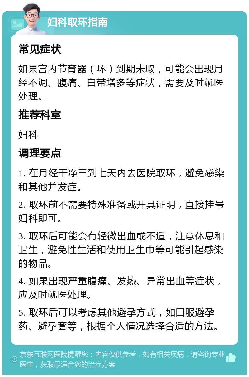 妇科取环指南 常见症状 如果宫内节育器（环）到期未取，可能会出现月经不调、腹痛、白带增多等症状，需要及时就医处理。 推荐科室 妇科 调理要点 1. 在月经干净三到七天内去医院取环，避免感染和其他并发症。 2. 取环前不需要特殊准备或开具证明，直接挂号妇科即可。 3. 取环后可能会有轻微出血或不适，注意休息和卫生，避免性生活和使用卫生巾等可能引起感染的物品。 4. 如果出现严重腹痛、发热、异常出血等症状，应及时就医处理。 5. 取环后可以考虑其他避孕方式，如口服避孕药、避孕套等，根据个人情况选择合适的方法。