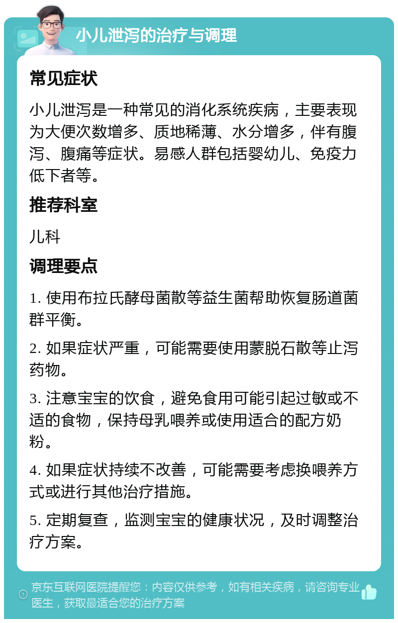 小儿泄泻的治疗与调理 常见症状 小儿泄泻是一种常见的消化系统疾病，主要表现为大便次数增多、质地稀薄、水分增多，伴有腹泻、腹痛等症状。易感人群包括婴幼儿、免疫力低下者等。 推荐科室 儿科 调理要点 1. 使用布拉氏酵母菌散等益生菌帮助恢复肠道菌群平衡。 2. 如果症状严重，可能需要使用蒙脱石散等止泻药物。 3. 注意宝宝的饮食，避免食用可能引起过敏或不适的食物，保持母乳喂养或使用适合的配方奶粉。 4. 如果症状持续不改善，可能需要考虑换喂养方式或进行其他治疗措施。 5. 定期复查，监测宝宝的健康状况，及时调整治疗方案。