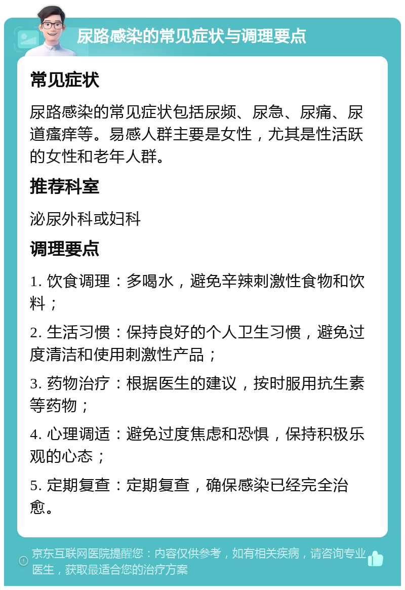 尿路感染的常见症状与调理要点 常见症状 尿路感染的常见症状包括尿频、尿急、尿痛、尿道瘙痒等。易感人群主要是女性，尤其是性活跃的女性和老年人群。 推荐科室 泌尿外科或妇科 调理要点 1. 饮食调理：多喝水，避免辛辣刺激性食物和饮料； 2. 生活习惯：保持良好的个人卫生习惯，避免过度清洁和使用刺激性产品； 3. 药物治疗：根据医生的建议，按时服用抗生素等药物； 4. 心理调适：避免过度焦虑和恐惧，保持积极乐观的心态； 5. 定期复查：定期复查，确保感染已经完全治愈。