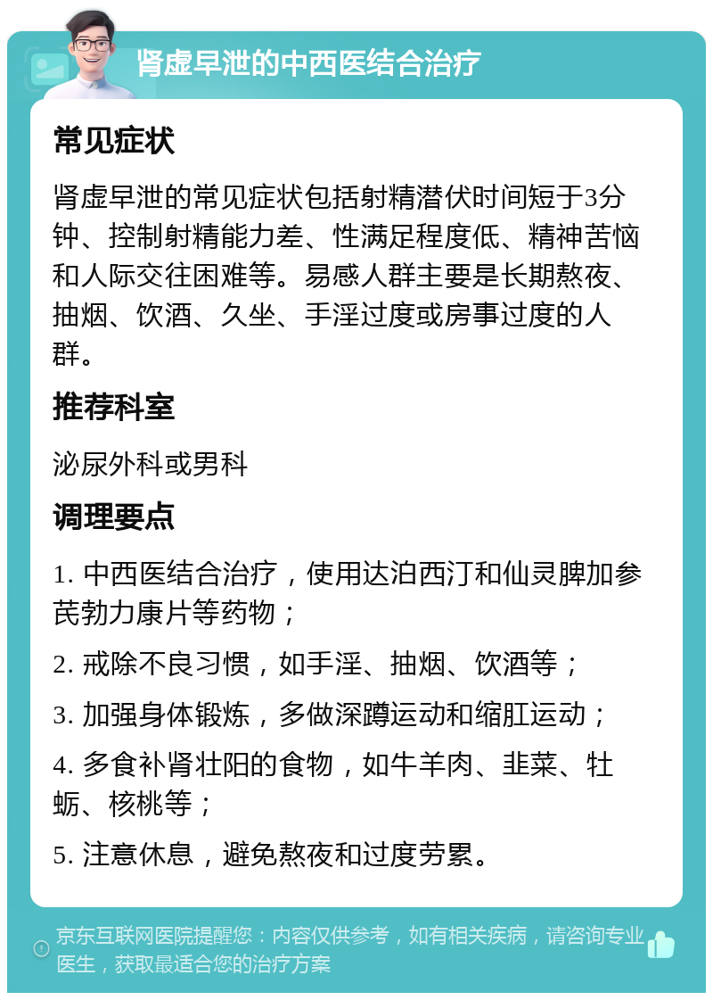 肾虚早泄的中西医结合治疗 常见症状 肾虚早泄的常见症状包括射精潜伏时间短于3分钟、控制射精能力差、性满足程度低、精神苦恼和人际交往困难等。易感人群主要是长期熬夜、抽烟、饮酒、久坐、手淫过度或房事过度的人群。 推荐科室 泌尿外科或男科 调理要点 1. 中西医结合治疗，使用达泊西汀和仙灵脾加参芪勃力康片等药物； 2. 戒除不良习惯，如手淫、抽烟、饮酒等； 3. 加强身体锻炼，多做深蹲运动和缩肛运动； 4. 多食补肾壮阳的食物，如牛羊肉、韭菜、牡蛎、核桃等； 5. 注意休息，避免熬夜和过度劳累。