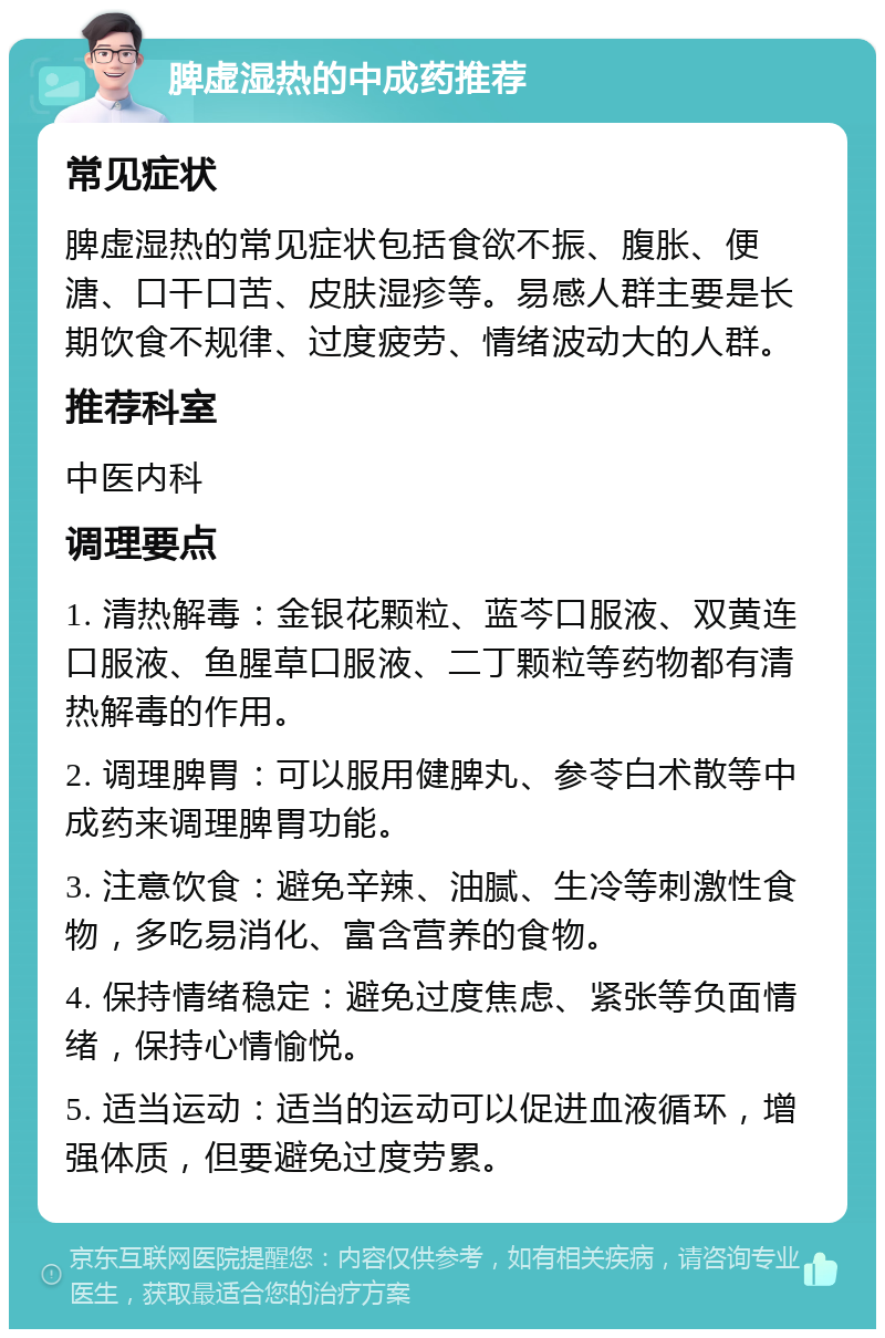 脾虚湿热的中成药推荐 常见症状 脾虚湿热的常见症状包括食欲不振、腹胀、便溏、口干口苦、皮肤湿疹等。易感人群主要是长期饮食不规律、过度疲劳、情绪波动大的人群。 推荐科室 中医内科 调理要点 1. 清热解毒：金银花颗粒、蓝芩口服液、双黄连口服液、鱼腥草口服液、二丁颗粒等药物都有清热解毒的作用。 2. 调理脾胃：可以服用健脾丸、参苓白术散等中成药来调理脾胃功能。 3. 注意饮食：避免辛辣、油腻、生冷等刺激性食物，多吃易消化、富含营养的食物。 4. 保持情绪稳定：避免过度焦虑、紧张等负面情绪，保持心情愉悦。 5. 适当运动：适当的运动可以促进血液循环，增强体质，但要避免过度劳累。