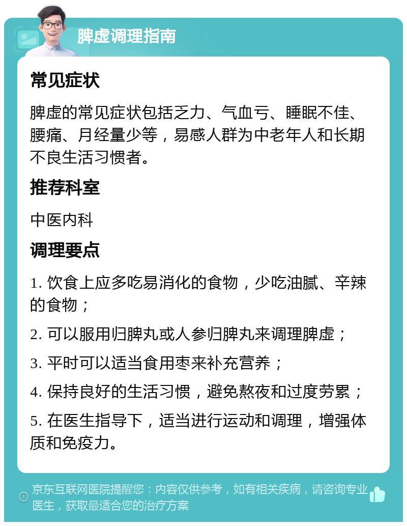 脾虚调理指南 常见症状 脾虚的常见症状包括乏力、气血亏、睡眠不佳、腰痛、月经量少等，易感人群为中老年人和长期不良生活习惯者。 推荐科室 中医内科 调理要点 1. 饮食上应多吃易消化的食物，少吃油腻、辛辣的食物； 2. 可以服用归脾丸或人参归脾丸来调理脾虚； 3. 平时可以适当食用枣来补充营养； 4. 保持良好的生活习惯，避免熬夜和过度劳累； 5. 在医生指导下，适当进行运动和调理，增强体质和免疫力。