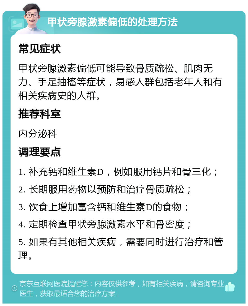 甲状旁腺激素偏低的处理方法 常见症状 甲状旁腺激素偏低可能导致骨质疏松、肌肉无力、手足抽搐等症状，易感人群包括老年人和有相关疾病史的人群。 推荐科室 内分泌科 调理要点 1. 补充钙和维生素D，例如服用钙片和骨三化； 2. 长期服用药物以预防和治疗骨质疏松； 3. 饮食上增加富含钙和维生素D的食物； 4. 定期检查甲状旁腺激素水平和骨密度； 5. 如果有其他相关疾病，需要同时进行治疗和管理。