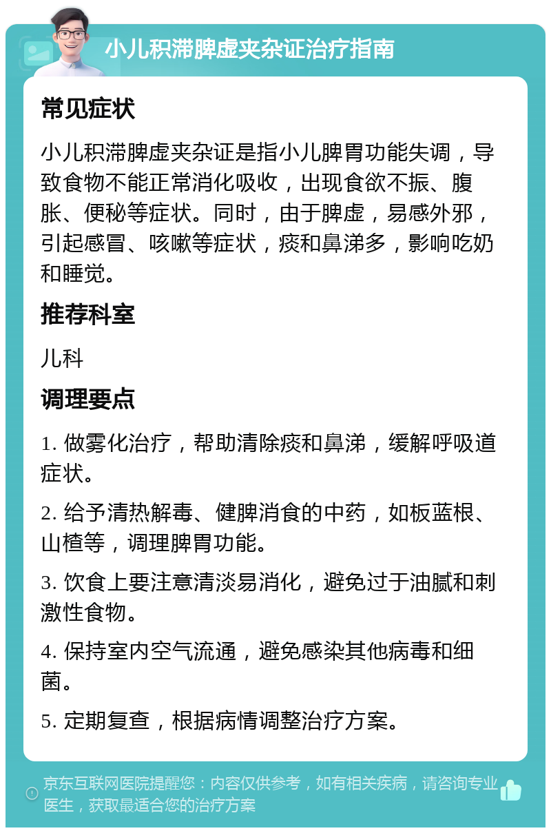 小儿积滞脾虚夹杂证治疗指南 常见症状 小儿积滞脾虚夹杂证是指小儿脾胃功能失调，导致食物不能正常消化吸收，出现食欲不振、腹胀、便秘等症状。同时，由于脾虚，易感外邪，引起感冒、咳嗽等症状，痰和鼻涕多，影响吃奶和睡觉。 推荐科室 儿科 调理要点 1. 做雾化治疗，帮助清除痰和鼻涕，缓解呼吸道症状。 2. 给予清热解毒、健脾消食的中药，如板蓝根、山楂等，调理脾胃功能。 3. 饮食上要注意清淡易消化，避免过于油腻和刺激性食物。 4. 保持室内空气流通，避免感染其他病毒和细菌。 5. 定期复查，根据病情调整治疗方案。