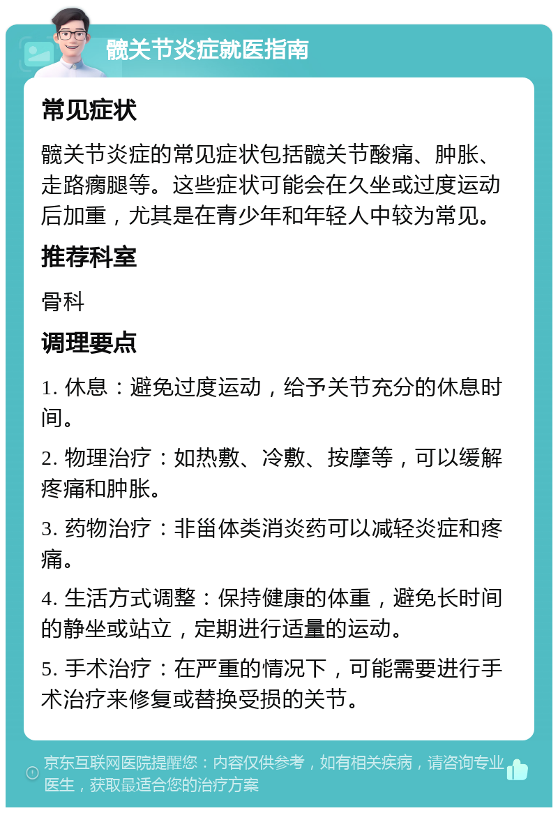 髋关节炎症就医指南 常见症状 髋关节炎症的常见症状包括髋关节酸痛、肿胀、走路瘸腿等。这些症状可能会在久坐或过度运动后加重，尤其是在青少年和年轻人中较为常见。 推荐科室 骨科 调理要点 1. 休息：避免过度运动，给予关节充分的休息时间。 2. 物理治疗：如热敷、冷敷、按摩等，可以缓解疼痛和肿胀。 3. 药物治疗：非甾体类消炎药可以减轻炎症和疼痛。 4. 生活方式调整：保持健康的体重，避免长时间的静坐或站立，定期进行适量的运动。 5. 手术治疗：在严重的情况下，可能需要进行手术治疗来修复或替换受损的关节。