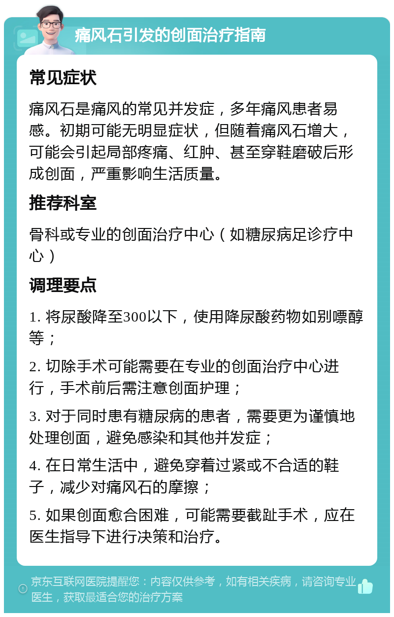 痛风石引发的创面治疗指南 常见症状 痛风石是痛风的常见并发症，多年痛风患者易感。初期可能无明显症状，但随着痛风石增大，可能会引起局部疼痛、红肿、甚至穿鞋磨破后形成创面，严重影响生活质量。 推荐科室 骨科或专业的创面治疗中心（如糖尿病足诊疗中心） 调理要点 1. 将尿酸降至300以下，使用降尿酸药物如别嘌醇等； 2. 切除手术可能需要在专业的创面治疗中心进行，手术前后需注意创面护理； 3. 对于同时患有糖尿病的患者，需要更为谨慎地处理创面，避免感染和其他并发症； 4. 在日常生活中，避免穿着过紧或不合适的鞋子，减少对痛风石的摩擦； 5. 如果创面愈合困难，可能需要截趾手术，应在医生指导下进行决策和治疗。