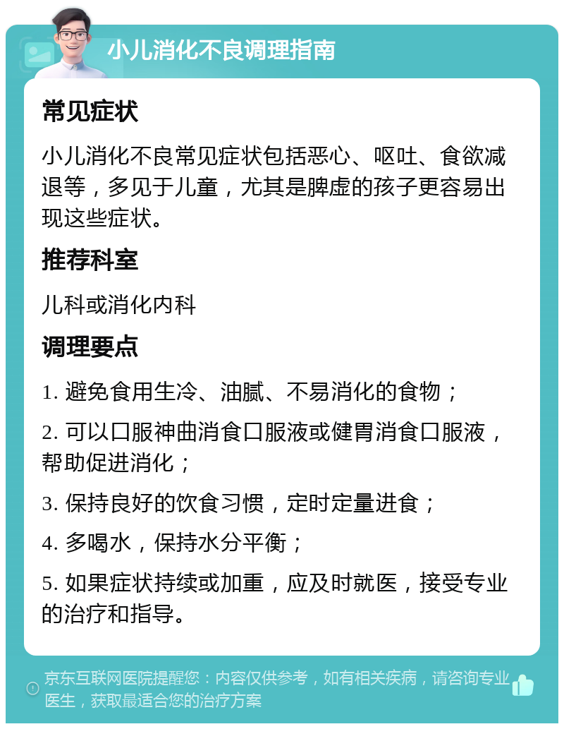 小儿消化不良调理指南 常见症状 小儿消化不良常见症状包括恶心、呕吐、食欲减退等，多见于儿童，尤其是脾虚的孩子更容易出现这些症状。 推荐科室 儿科或消化内科 调理要点 1. 避免食用生冷、油腻、不易消化的食物； 2. 可以口服神曲消食口服液或健胃消食口服液，帮助促进消化； 3. 保持良好的饮食习惯，定时定量进食； 4. 多喝水，保持水分平衡； 5. 如果症状持续或加重，应及时就医，接受专业的治疗和指导。