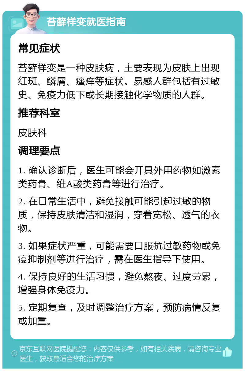 苔藓样变就医指南 常见症状 苔藓样变是一种皮肤病，主要表现为皮肤上出现红斑、鳞屑、瘙痒等症状。易感人群包括有过敏史、免疫力低下或长期接触化学物质的人群。 推荐科室 皮肤科 调理要点 1. 确认诊断后，医生可能会开具外用药物如激素类药膏、维A酸类药膏等进行治疗。 2. 在日常生活中，避免接触可能引起过敏的物质，保持皮肤清洁和湿润，穿着宽松、透气的衣物。 3. 如果症状严重，可能需要口服抗过敏药物或免疫抑制剂等进行治疗，需在医生指导下使用。 4. 保持良好的生活习惯，避免熬夜、过度劳累，增强身体免疫力。 5. 定期复查，及时调整治疗方案，预防病情反复或加重。