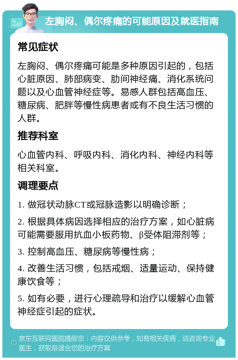 左胸闷、偶尔疼痛的可能原因及就医指南 常见症状 左胸闷、偶尔疼痛可能是多种原因引起的，包括心脏原因、肺部病变、肋间神经痛、消化系统问题以及心血管神经症等。易感人群包括高血压、糖尿病、肥胖等慢性病患者或有不良生活习惯的人群。 推荐科室 心血管内科、呼吸内科、消化内科、神经内科等相关科室。 调理要点 1. 做冠状动脉CT或冠脉造影以明确诊断； 2. 根据具体病因选择相应的治疗方案，如心脏病可能需要服用抗血小板药物、β受体阻滞剂等； 3. 控制高血压、糖尿病等慢性病； 4. 改善生活习惯，包括戒烟、适量运动、保持健康饮食等； 5. 如有必要，进行心理疏导和治疗以缓解心血管神经症引起的症状。