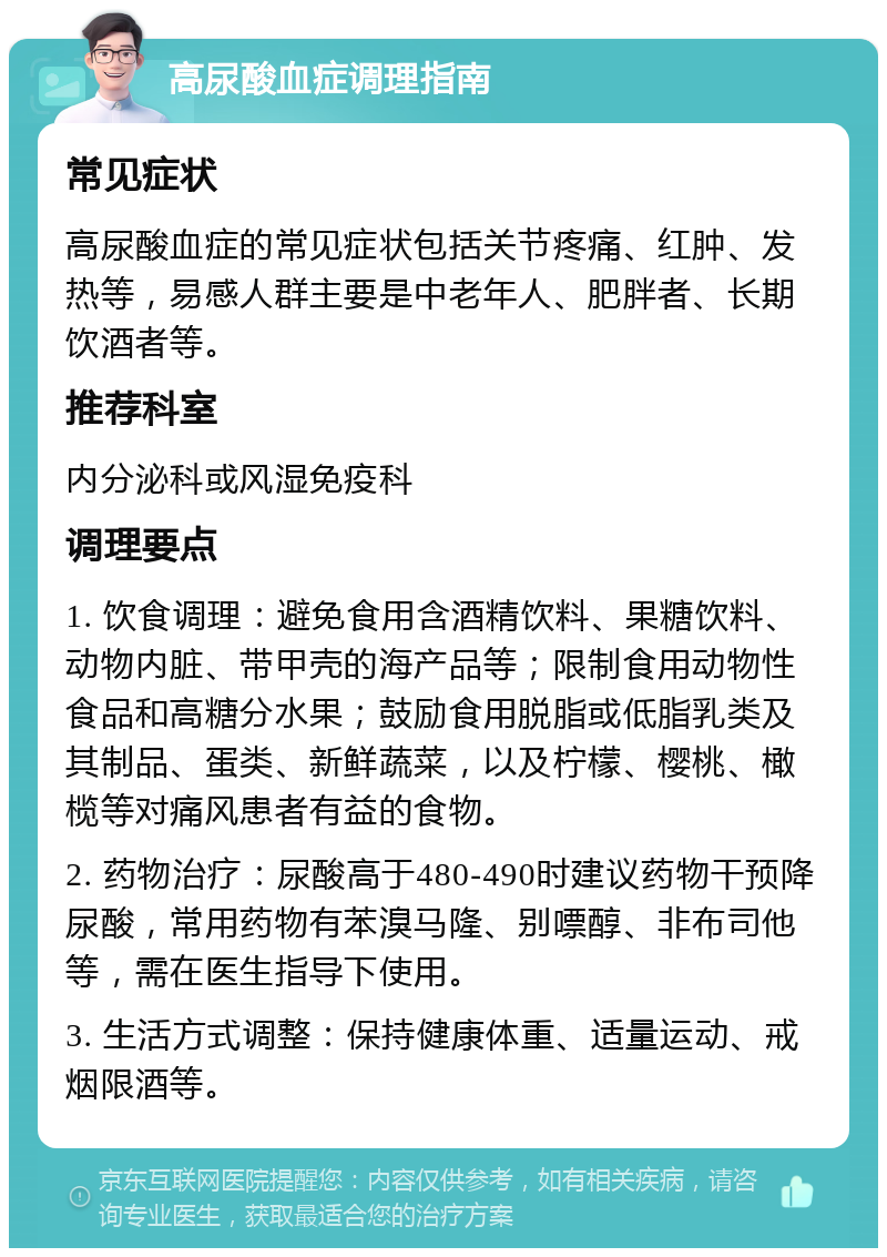 高尿酸血症调理指南 常见症状 高尿酸血症的常见症状包括关节疼痛、红肿、发热等，易感人群主要是中老年人、肥胖者、长期饮酒者等。 推荐科室 内分泌科或风湿免疫科 调理要点 1. 饮食调理：避免食用含酒精饮料、果糖饮料、动物内脏、带甲壳的海产品等；限制食用动物性食品和高糖分水果；鼓励食用脱脂或低脂乳类及其制品、蛋类、新鲜蔬菜，以及柠檬、樱桃、橄榄等对痛风患者有益的食物。 2. 药物治疗：尿酸高于480-490时建议药物干预降尿酸，常用药物有苯溴马隆、别嘌醇、非布司他等，需在医生指导下使用。 3. 生活方式调整：保持健康体重、适量运动、戒烟限酒等。